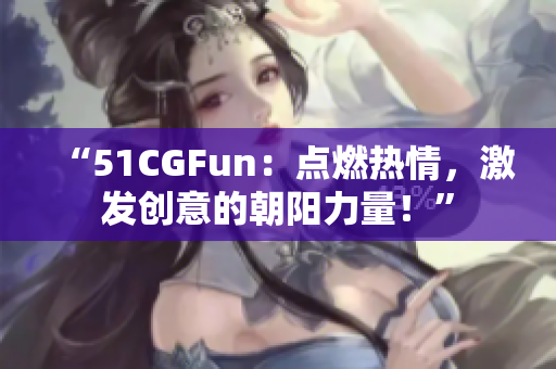 “51CGFun：点燃热情，激发创意的朝阳力量！”
