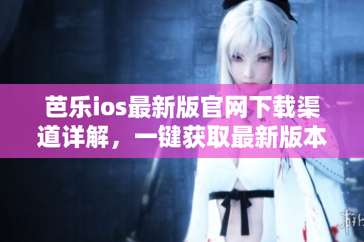 芭乐ios最新版官网下载渠道详解，一键获取最新版本应用