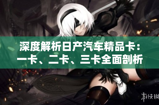 深度解析日产汽车精品卡：一卡、二卡、三卡全面剖析