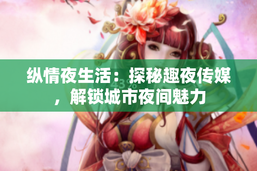 纵情夜生活：探秘趣夜传媒，解锁城市夜间魅力