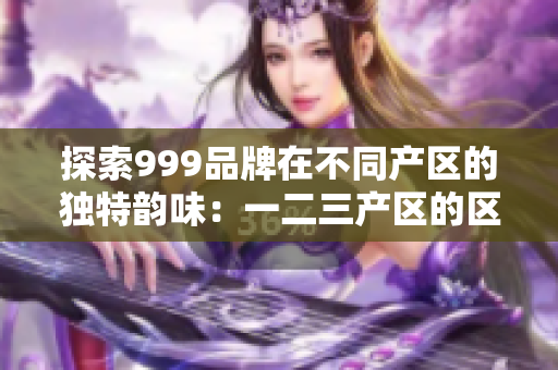 探索999品牌在不同产区的独特韵味：一二三产区的区别解析