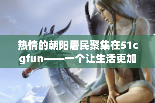 热情的朝阳居民聚集在51cgfun——一个让生活更加有趣的平台