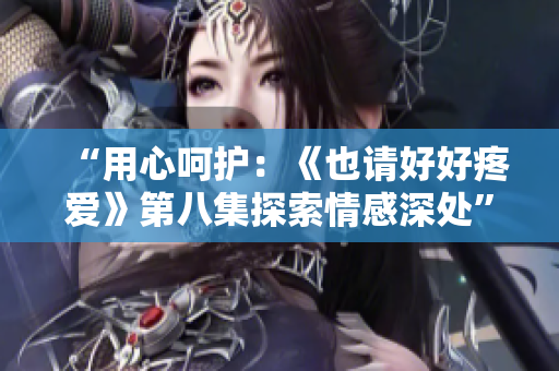 “用心呵护：《也请好好疼爱》第八集探索情感深处”