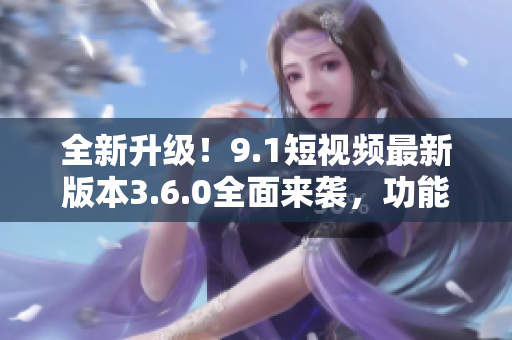 全新升级！9.1短视频最新版本3.6.0全面来袭，功能强大体验更畅享