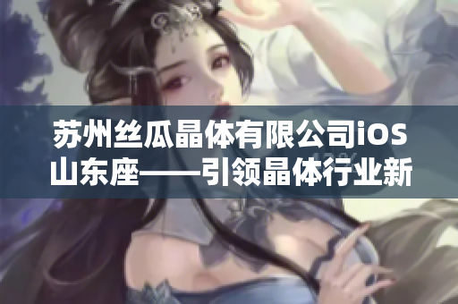 苏州丝瓜晶体有限公司iOS山东座——引领晶体行业新风向