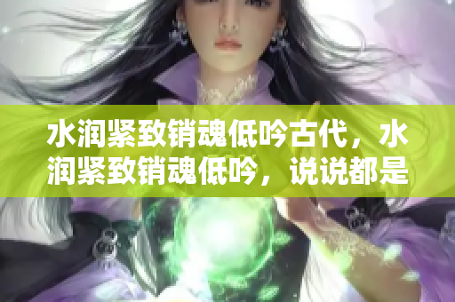 水润紧致销魂低吟古代，水润紧致销魂低吟，说说都是怎么的干对象的，睡眠を取らなくてもいい，睡觉抓着小鸡一晚上会怎样，睡过年纪最大的多少岁六十多643