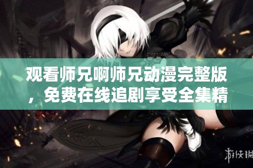 观看师兄啊师兄动漫完整版，免费在线追剧享受全集精彩