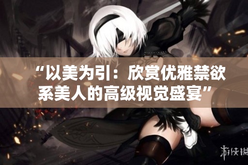 “以美为引：欣赏优雅禁欲系美人的高级视觉盛宴”