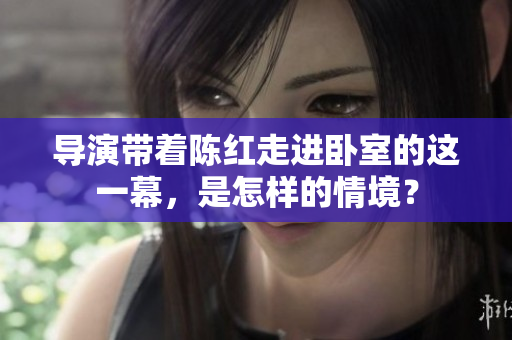 导演带着陈红走进卧室的这一幕，是怎样的情境？