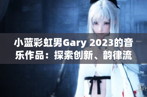 小蓝彩虹男Gary 2023的音乐作品：探索创新、韵律流畅