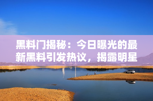 黑料门揭秘：今日曝光的最新黑料引发热议，揭露明星私生活内幕