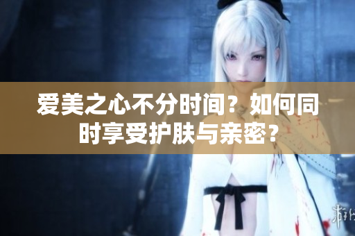 爱美之心不分时间？如何同时享受护肤与亲密？