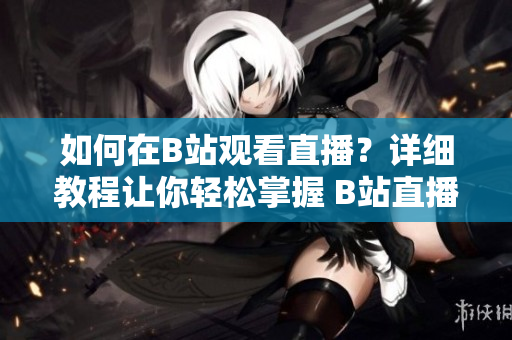 如何在B站观看直播？详细教程让你轻松掌握 B站直播的观看方法