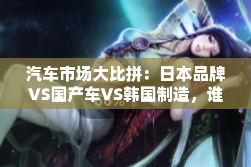 汽车市场大比拼：日本品牌VS国产车VS韩国制造，谁主沉浮？