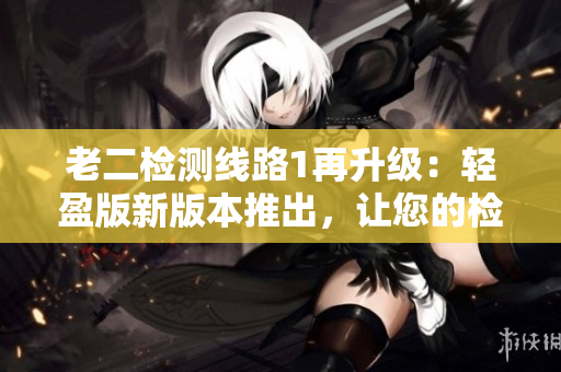 老二检测线路1再升级：轻盈版新版本推出，让您的检测更高效