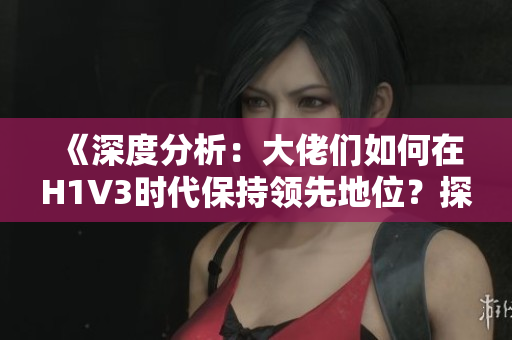 《深度分析：大佬们如何在H1V3时代保持领先地位？探索新策略与技术应用》