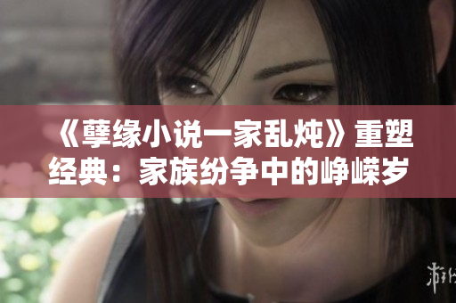 《孽缘小说一家乱炖》重塑经典：家族纷争中的峥嵘岁月