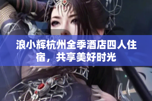 浪小辉杭州全季酒店四人住宿，共享美好时光