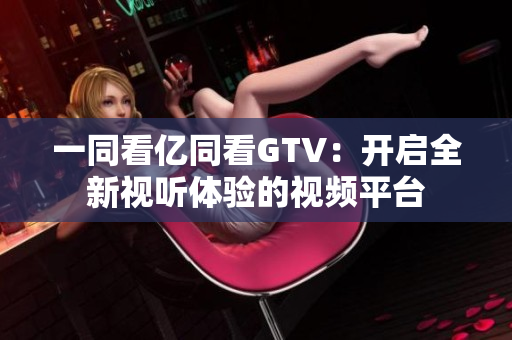 一同看亿同看GTV：开启全新视听体验的视频平台