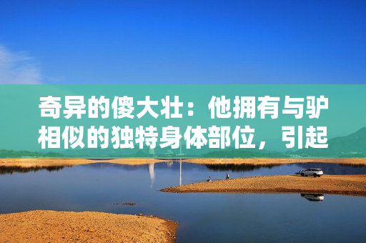 奇异的傻大壮：他拥有与驴相似的独特身体部位，引起社区的关注与好奇