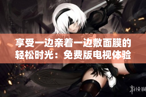 享受一边亲着一边敷面膜的轻松时光：免费版电视体验