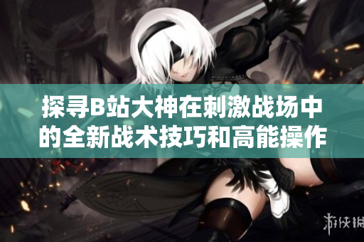 探寻B站大神在刺激战场中的全新战术技巧和高能操作