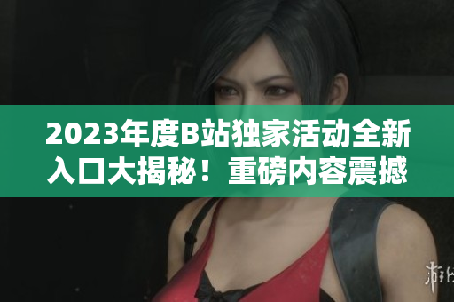 2023年度B站独家活动全新入口大揭秘！重磅内容震撼上线，快来一探究竟