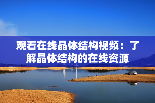 观看在线晶体结构视频：了解晶体结构的在线资源