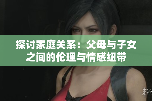 探讨家庭关系：父母与子女之间的伦理与情感纽带