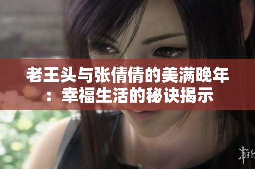 老王头与张倩倩的美满晚年：幸福生活的秘诀揭示