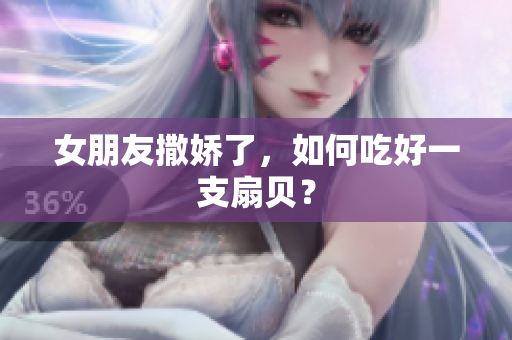女朋友撒娇了，如何吃好一支扇贝？