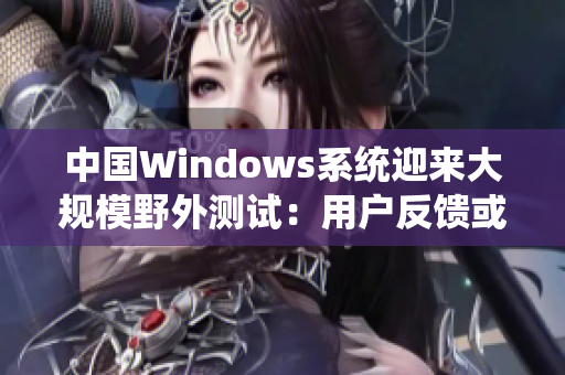 中国Windows系统迎来大规模野外测试：用户反馈或将改变操作体验