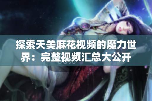 探索天美麻花视频的魔力世界：完整视频汇总大公开