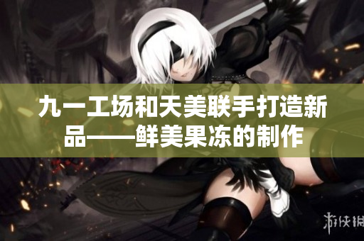 九一工场和天美联手打造新品——鲜美果冻的制作