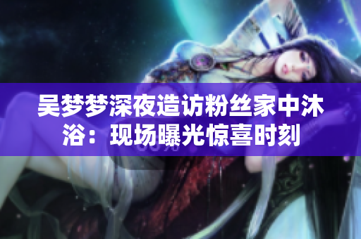 吴梦梦深夜造访粉丝家中沐浴：现场曝光惊喜时刻