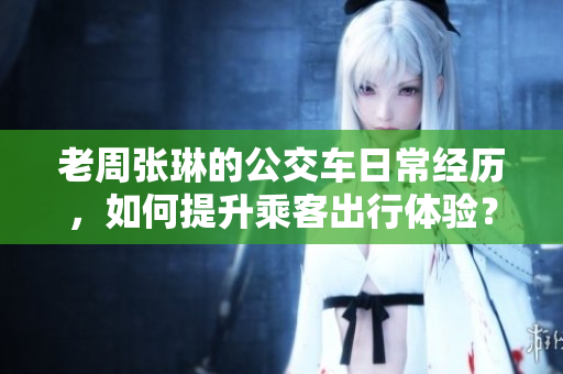 老周张琳的公交车日常经历，如何提升乘客出行体验？