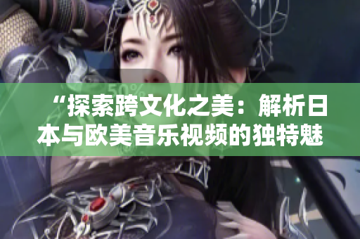 “探索跨文化之美：解析日本与欧美音乐视频的独特魅力”