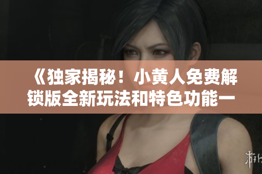 《独家揭秘！小黄人免费解锁版全新玩法和特色功能一览》