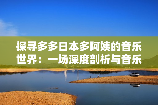 探寻多多日本多阿姨的音乐世界：一场深度剖析与音乐探索之旅