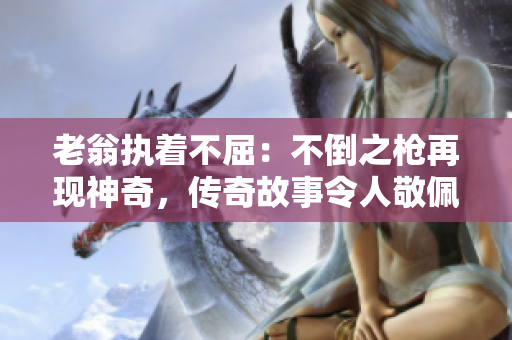 老翁执着不屈：不倒之枪再现神奇，传奇故事令人敬佩