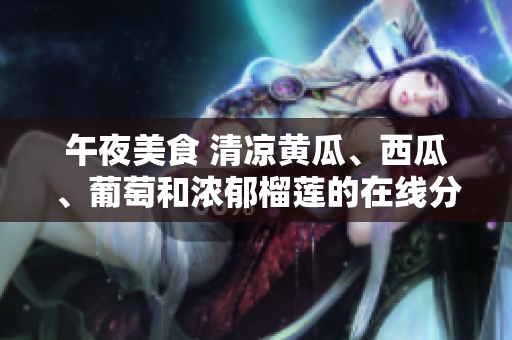 午夜美食 清凉黄瓜、西瓜、葡萄和浓郁榴莲的在线分享