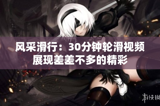 风采滑行：30分钟轮滑视频展现差差不多的精彩