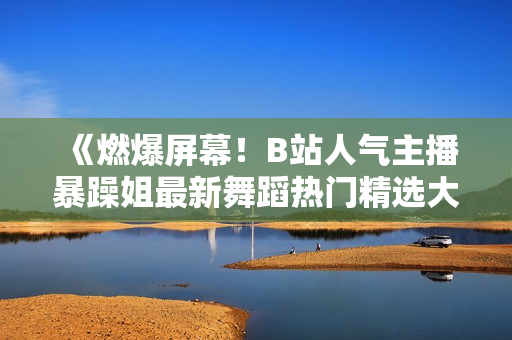 《燃爆屏幕！B站人气主播暴躁姐最新舞蹈热门精选大片曝光，超级燃动！》