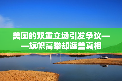 美国的双重立场引发争议——旗帜高举却遮盖真相