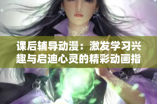 课后辅导动漫：激发学习兴趣与启迪心灵的精彩动画指导