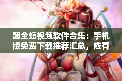 超全短视频软件合集：手机版免费下载推荐汇总，应有尽有