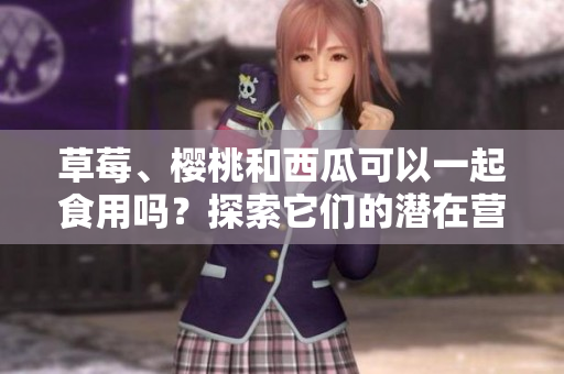 草莓、樱桃和西瓜可以一起食用吗？探索它们的潜在营养互补关系及可能的健康益处