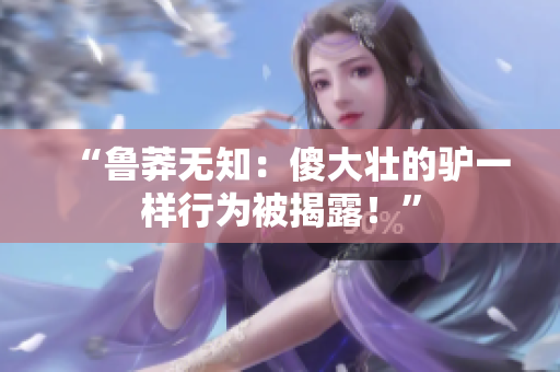 “鲁莽无知：傻大壮的驴一样行为被揭露！”