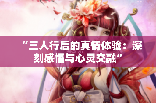 “三人行后的真情体验：深刻感悟与心灵交融”