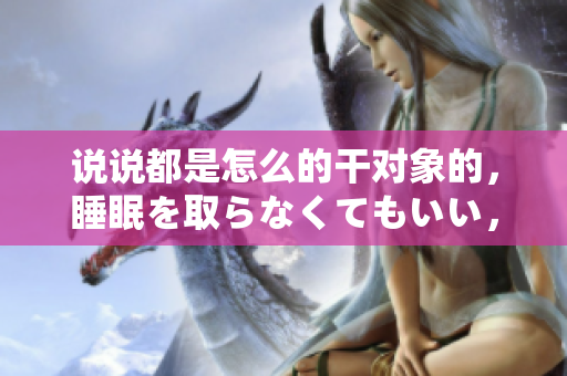 说说都是怎么的干对象的，睡眠を取らなくてもいい，睡觉抓着小鸡一晚上会怎样，睡过年纪最大的多少岁六十多，水润紧致销魂低吟古代，水润紧致销魂低吟281